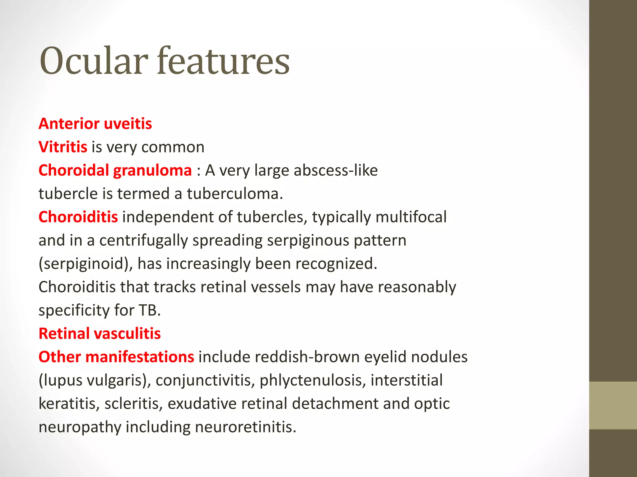 Ocular features
Anterior uveitis
Vitritis is very common
Choroidal granuloma : A very large abscess-like
tubercle is termed a tuberculoma.
Choroiditis independent of tubercles, typically multifocal
and in a centrifugally spreading serpiginous pattern
(serpiginoid), has increasingly been recognized.
Choroiditis that tracks retinal vessels may have reasonably
specificity for TB.
Retinal vasculitis
Other manifestations include reddish-brown eyelid nodules
(lupus vulgaris), conjunctivitis, phlyctenulosis, interstitial
keratitis, scleritis, exudative retinal detachment and optic
neuropathy including neuroretinitis.
 