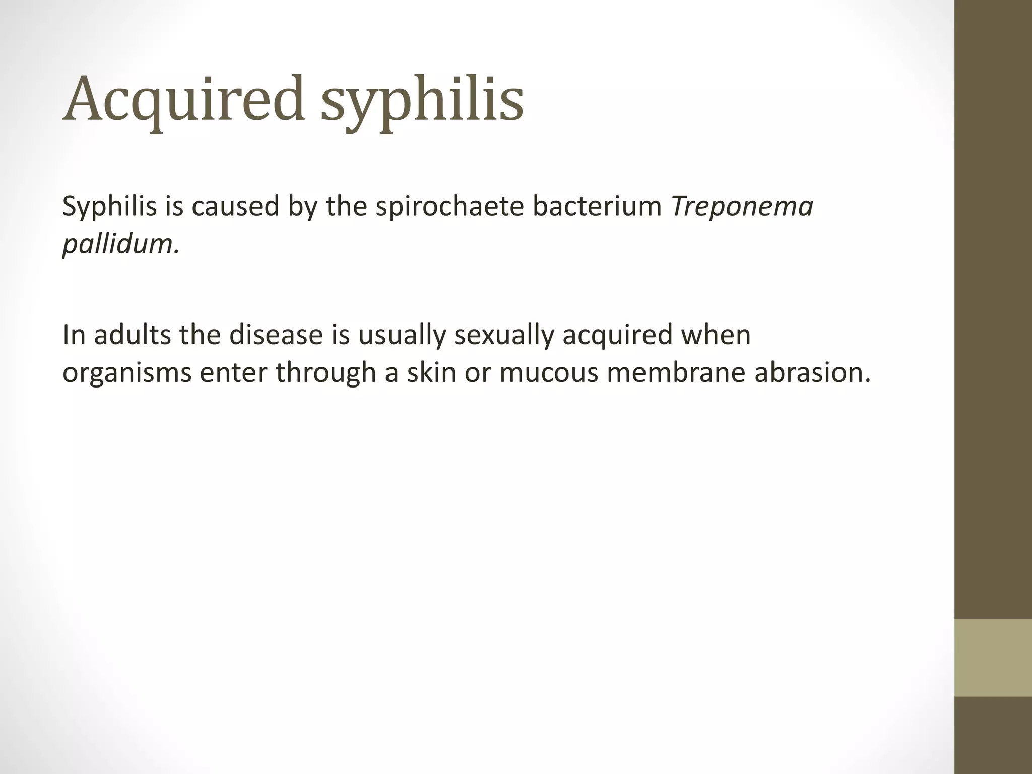 Acquired syphilis
Syphilis is caused by the spirochaete bacterium Treponema
pallidum.
In adults the disease is usually sexually acquired when
organisms enter through a skin or mucous membrane abrasion.
 