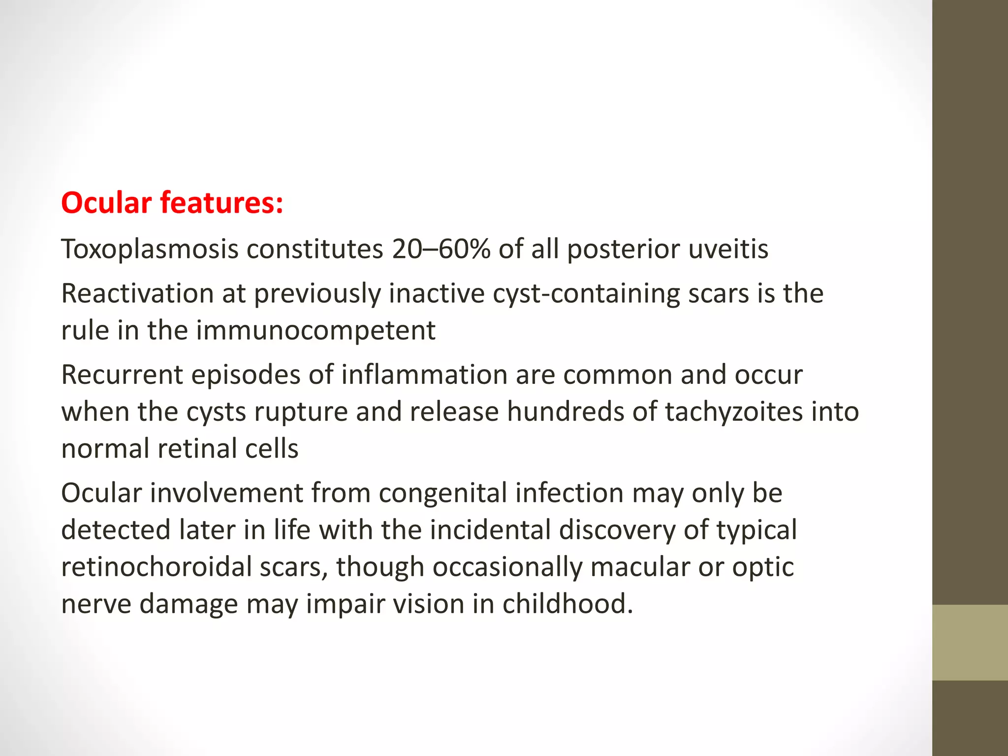 Ocular features:
Toxoplasmosis constitutes 20–60% of all posterior uveitis
Reactivation at previously inactive cyst-containing scars is the
rule in the immunocompetent
Recurrent episodes of inflammation are common and occur
when the cysts rupture and release hundreds of tachyzoites into
normal retinal cells
Ocular involvement from congenital infection may only be
detected later in life with the incidental discovery of typical
retinochoroidal scars, though occasionally macular or optic
nerve damage may impair vision in childhood.
 