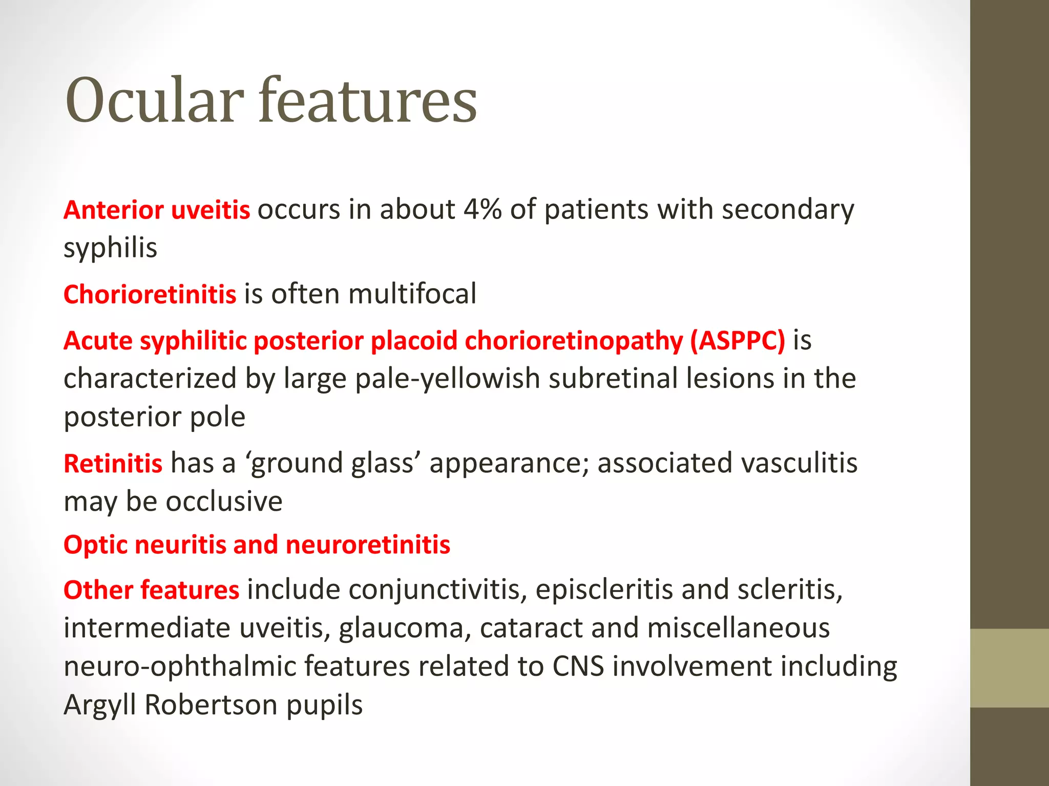 Ocular features
Anterior uveitis occurs in about 4% of patients with secondary
syphilis
Chorioretinitis is often multifocal
Acute syphilitic posterior placoid chorioretinopathy (ASPPC) is
characterized by large pale-yellowish subretinal lesions in the
posterior pole
Retinitis has a ‘ground glass’ appearance; associated vasculitis
may be occlusive
Optic neuritis and neuroretinitis
Other features include conjunctivitis, episcleritis and scleritis,
intermediate uveitis, glaucoma, cataract and miscellaneous
neuro-ophthalmic features related to CNS involvement including
Argyll Robertson pupils
 