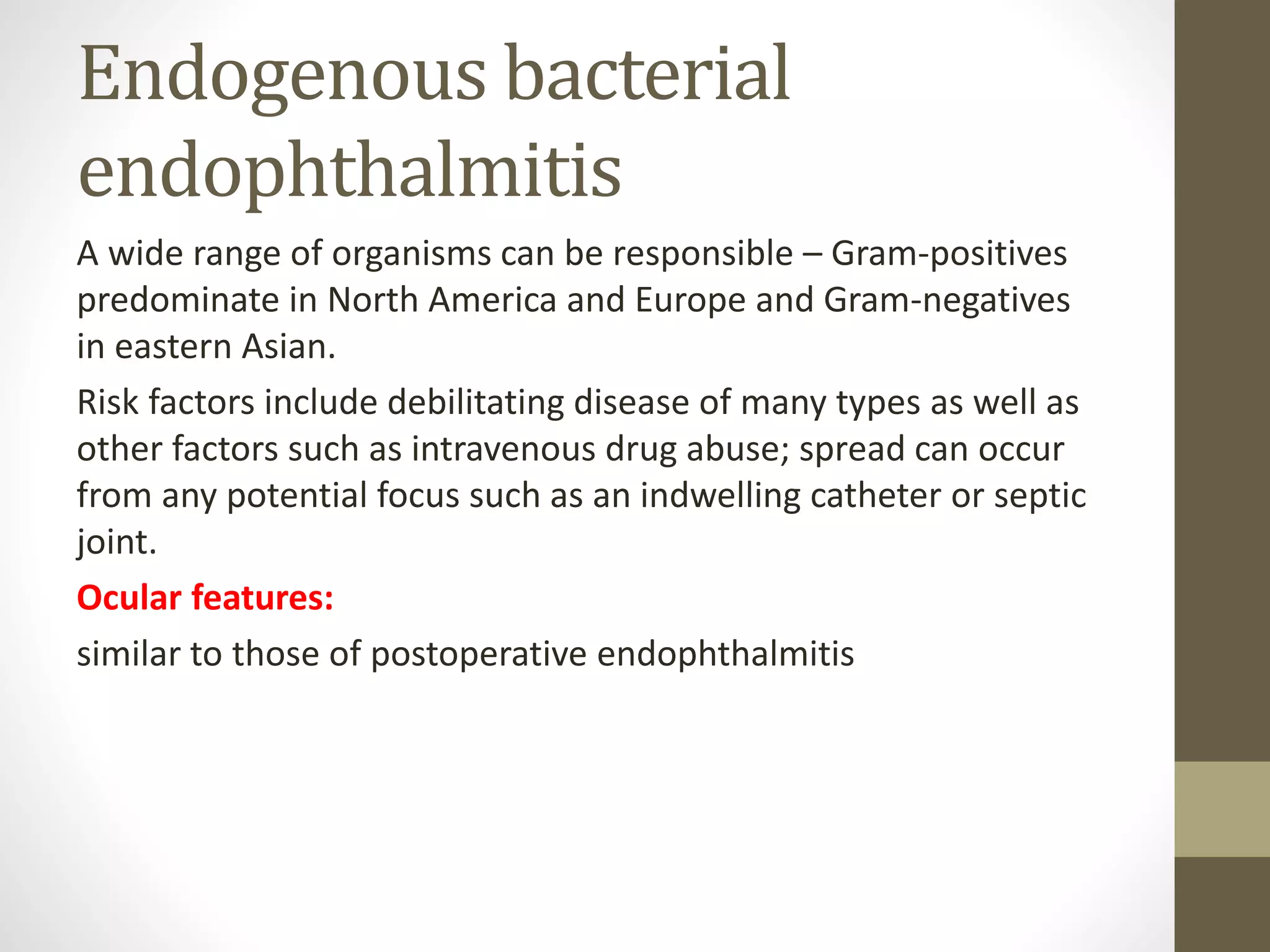 Endogenous bacterial
endophthalmitis
A wide range of organisms can be responsible – Gram-positives
predominate in North America and Europe and Gram-negatives
in eastern Asian.
Risk factors include debilitating disease of many types as well as
other factors such as intravenous drug abuse; spread can occur
from any potential focus such as an indwelling catheter or septic
joint.
Ocular features:
similar to those of postoperative endophthalmitis
 