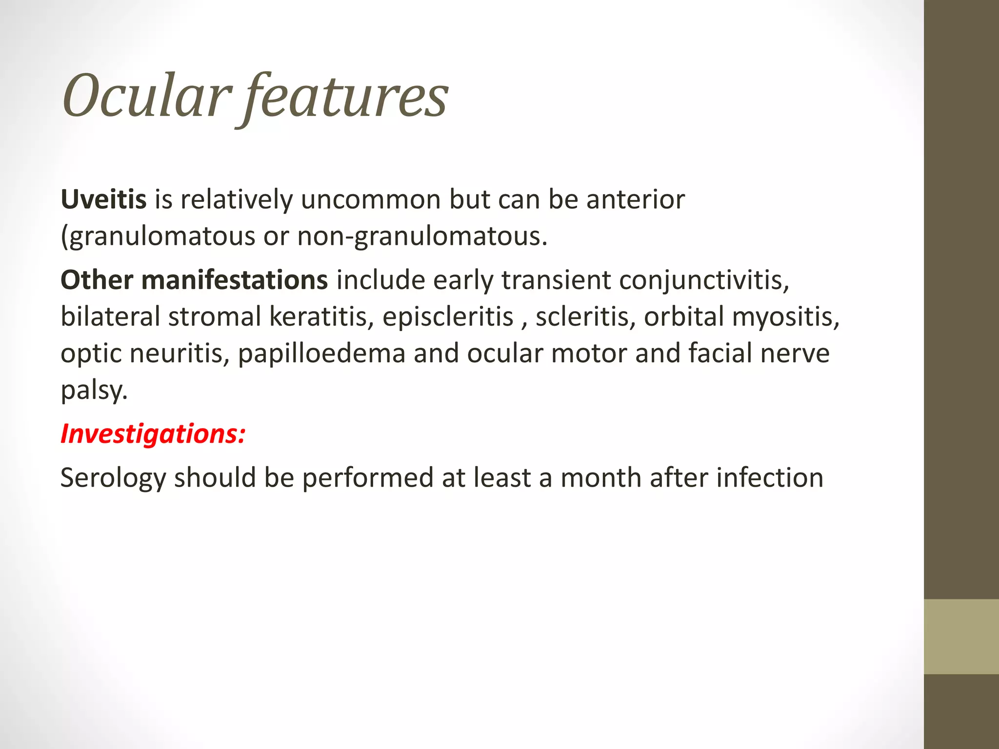 Ocular features
Uveitis is relatively uncommon but can be anterior
(granulomatous or non-granulomatous.
Other manifestations include early transient conjunctivitis,
bilateral stromal keratitis, episcleritis , scleritis, orbital myositis,
optic neuritis, papilloedema and ocular motor and facial nerve
palsy.
Investigations:
Serology should be performed at least a month after infection
 