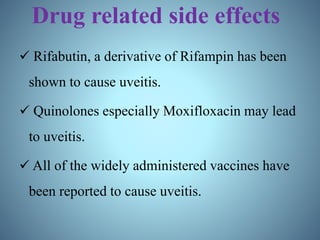 Drug related side effects
 Rifabutin, a derivative of Rifampin has been
shown to cause uveitis.
 Quinolones especially Moxifloxacin may lead
to uveitis.
 All of the widely administered vaccines have
been reported to cause uveitis.
 