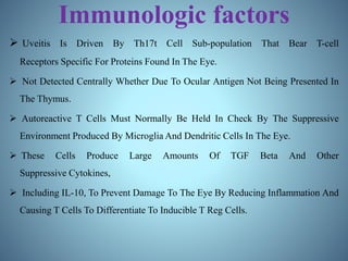 Immunologic factors
 Uveitis Is Driven By Th17t Cell Sub-population That Bear T-cell
Receptors Specific For Proteins Found In The Eye.
 Not Detected Centrally Whether Due To Ocular Antigen Not Being Presented In
The Thymus.
 Autoreactive T Cells Must Normally Be Held In Check By The Suppressive
Environment Produced By Microglia And Dendritic Cells In The Eye.
 These Cells Produce Large Amounts Of TGF Beta And Other
Suppressive Cytokines,
 Including IL-10, To Prevent Damage To The Eye By Reducing Inflammation And
Causing T Cells To Differentiate To Inducible T Reg Cells.
 