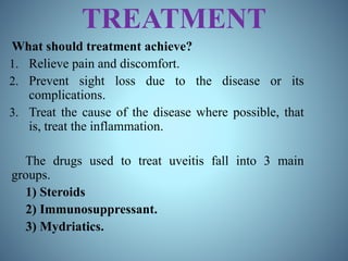 TREATMENT
What should treatment achieve?
1. Relieve pain and discomfort.
2. Prevent sight loss due to the disease or its
complications.
3. Treat the cause of the disease where possible, that
is, treat the inflammation.
The drugs used to treat uveitis fall into 3 main
groups.
1) Steroids
2) Immunosuppressant.
3) Mydriatics.
 