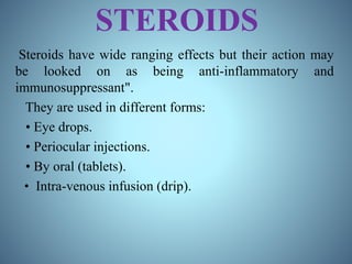 STEROIDS
Steroids have wide ranging effects but their action may
be looked on as being anti-inflammatory and
immunosuppressant".
They are used in different forms:
• Eye drops.
• Periocular injections.
• By oral (tablets).
• Intra-venous infusion (drip).
 