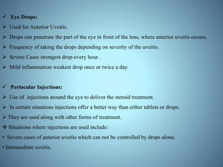  Eye Drops:
 Used for Anterior Uveitis.
 Drops can penetrate the part of the eye in front of the lens, where anterior uveitis occurs.
 Frequency of taking the drops depending on severity of the uveitis.
 Severe Cases strongest drop-every hour .
 Mild inflammation weakest drop once or twice a day.
 Periocular Injections:
 Use of injections around the eye to deliver the steroid treatment.
 In certain situations injections offer a better way than either tablets or drops.
 They are used along with other forms of treatment.
 Situations where injections are used include:
• Severe cases of anterior uveitis which can not be controlled by drops alone.
• Intermediate uveitis.
 