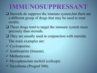 IMMUNOSUPPRESSANT
 Steroids do suppress the immune system,but there are
a different group of drugs that may be used to treat
uveitis.
 These drugs tend to target the immune system more
precisely than steroids.
 They are usually used in conjunction with steroids.
The main examples are:
 Cyclosporine.
 Azathioprine (Imuran).
 Methotrexate.
 Mycophenolate mofetil (cellcept).
 Tacrolimus (Prograf 500).
 