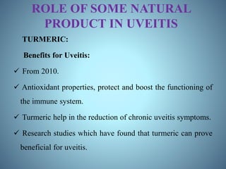 ROLE OF SOME NATURAL
PRODUCT IN UVEITIS
TURMERIC:
Benefits for Uveitis:
 From 2010.
 Antioxidant properties, protect and boost the functioning of
the immune system.
 Turmeric help in the reduction of chronic uveitis symptoms.
 Research studies which have found that turmeric can prove
beneficial for uveitis.
 
