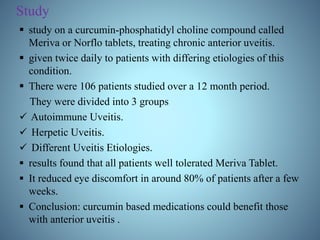 Study
 study on a curcumin-phosphatidyl choline compound called
Meriva or Norflo tablets, treating chronic anterior uveitis.
 given twice daily to patients with differing etiologies of this
condition.
 There were 106 patients studied over a 12 month period.
They were divided into 3 groups
 Autoimmune Uveitis.
 Herpetic Uveitis.
 Different Uveitis Etiologies.
 results found that all patients well tolerated Meriva Tablet.
 It reduced eye discomfort in around 80% of patients after a few
weeks.
 Conclusion: curcumin based medications could benefit those
with anterior uveitis .
 