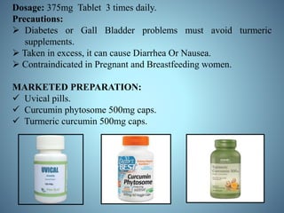 Dosage: 375mg Tablet 3 times daily.
Precautions:
 Diabetes or Gall Bladder problems must avoid turmeric
supplements.
 Taken in excess, it can cause Diarrhea Or Nausea.
 Contraindicated in Pregnant and Breastfeeding women.
MARKETED PREPARATION:
 Uvical pills.
 Curcumin phytosome 500mg caps.
 Turmeric curcumin 500mg caps.
 