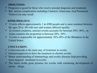 PROGNOSIS:
 Prognosis is good for those who receive prompt diagnosis and treatment.
 But serious complication including Cataracts, Glaucoma, And Permanent
Vision Loss may result.
EPIDEMIOLOGY:
 Uveitis affects approximately 1 in 4500 people and is most common between
the ages 20 to 60 with men and women affected equally.
 In western countries, anterior uveitis accounts for between 50% -90% , in
Asian countries the proportion is between 28% -50%.
 Uveitis is responsible for approximately 10%-20% of the Blindness in the
United States.
CONCLUSION:
 Corticosteroids is the main stay of treatment in uveitis.
 Immunosuppressives have the treatment in chronic uveitis.
 Better understanding of immunology and uveitic diseases help providing
more targeted treatment in uveitis.
 The future holds great promise for uveitis with continuing development of
newer drugs.
 