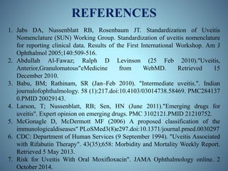 REFERENCES
1. Jabs DA, Nussenblatt RB, Rosenbaum JT. Standardization of Uveitis
Nomenclature (SUN) Working Group. Standardization of uveitis nomenclature
for reporting clinical data. Results of the First International Workshop. Am J
Ophthalmol 2005;140:509-516.
2. Abdullah Al-Fawaz; Ralph D Levinson (25 Feb 2010)."Uveitis,
Anterior,Granulomatous"eMedicine from WebMD. Retrieved 15
December 2010.
3. Babu, BM; Rathinam, SR (Jan–Feb 2010). "Intermediate uveitis.". Indian
journalofophthalmology. 58 (1):217.doi:10.4103/03014738.58469. PMC284137
0.PMID 20029143.
4. Larson, T; Nussenblatt, RB; Sen, HN (June 2011)."Emerging drugs for
uveitis". Expert opinion on emerging drugs. PMC 3102121.PMID 21210752.
5. McGonagle D, McDermott MF (2006) A proposed classification of the
immunologicaldiseases" PLoSMed3(8)e297.doi:10.1371/journal.pmed.0030297
6. CDC: Department of Human Services (9 September 1994). "Uveitis Associated
with Rifabutin Therapy". 43(35);658: Morbidity and Mortality Weekly Report.
Retrieved 5 May 2013.
7. Risk for Uveitis With Oral Moxifloxacin". JAMA Ophthalmology online. 2
October 2014.
 