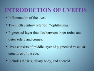 INTRODUCTION OF UVEITIS
• Inflammation of the uvea.
• Twentieth century referred ‘‘ophthalmia.”
• Pigmented layer that lies between inner retina and
outer sclera and cornea.
• Uvea consists of middle layer of pigmented vascular
structures of the eye,
• Includes the iris, ciliary body, and choroid.
 
