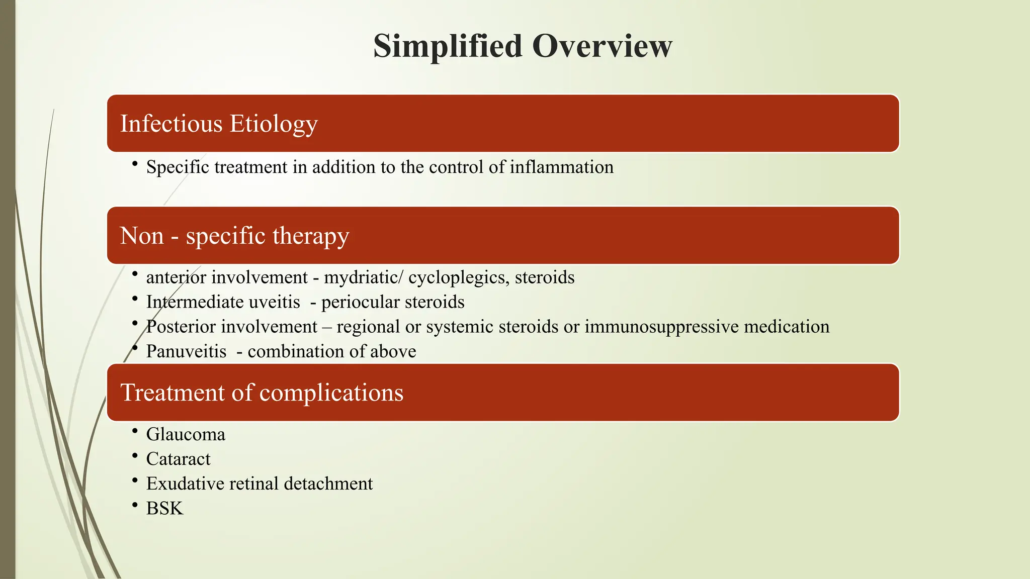 Simplified Overview
Infectious Etiology
• Specific treatment in addition to the control of inflammation
Non - specific therapy
• anterior involvement - mydriatic/ cycloplegics, steroids
• Intermediate uveitis - periocular steroids
• Posterior involvement – regional or systemic steroids or immunosuppressive medication
• Panuveitis - combination of above
Treatment of complications
• Glaucoma
• Cataract
• Exudative retinal detachment
• BSK
 