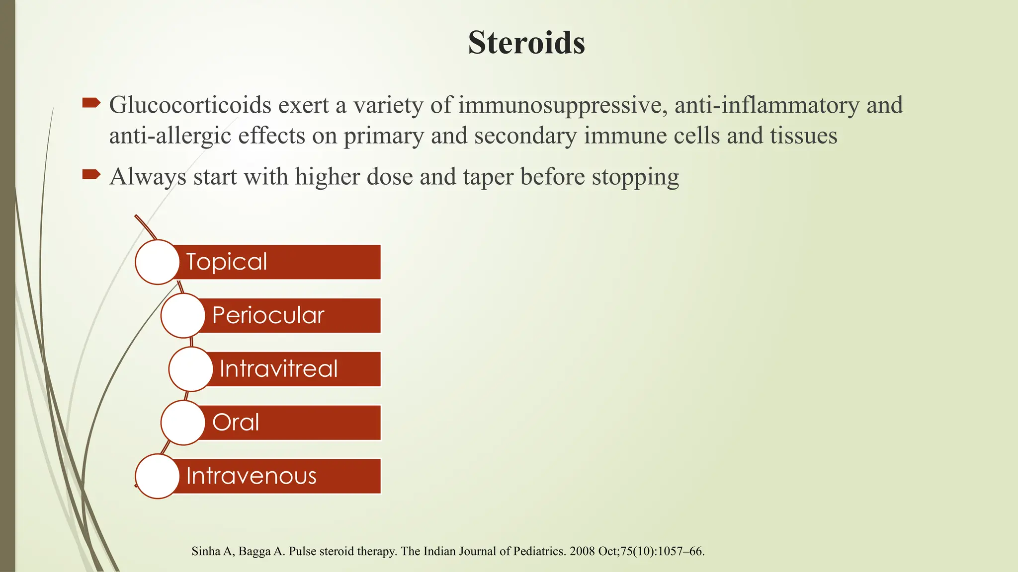 Steroids
 Glucocorticoids exert a variety of immunosuppressive, anti-inflammatory and
anti-allergic effects on primary and secondary immune cells and tissues
 Always start with higher dose and taper before stopping
Sinha A, Bagga A. Pulse steroid therapy. The Indian Journal of Pediatrics. 2008 Oct;75(10):1057–66.
Topical
Periocular
Intravitreal
Oral
Intravenous
 