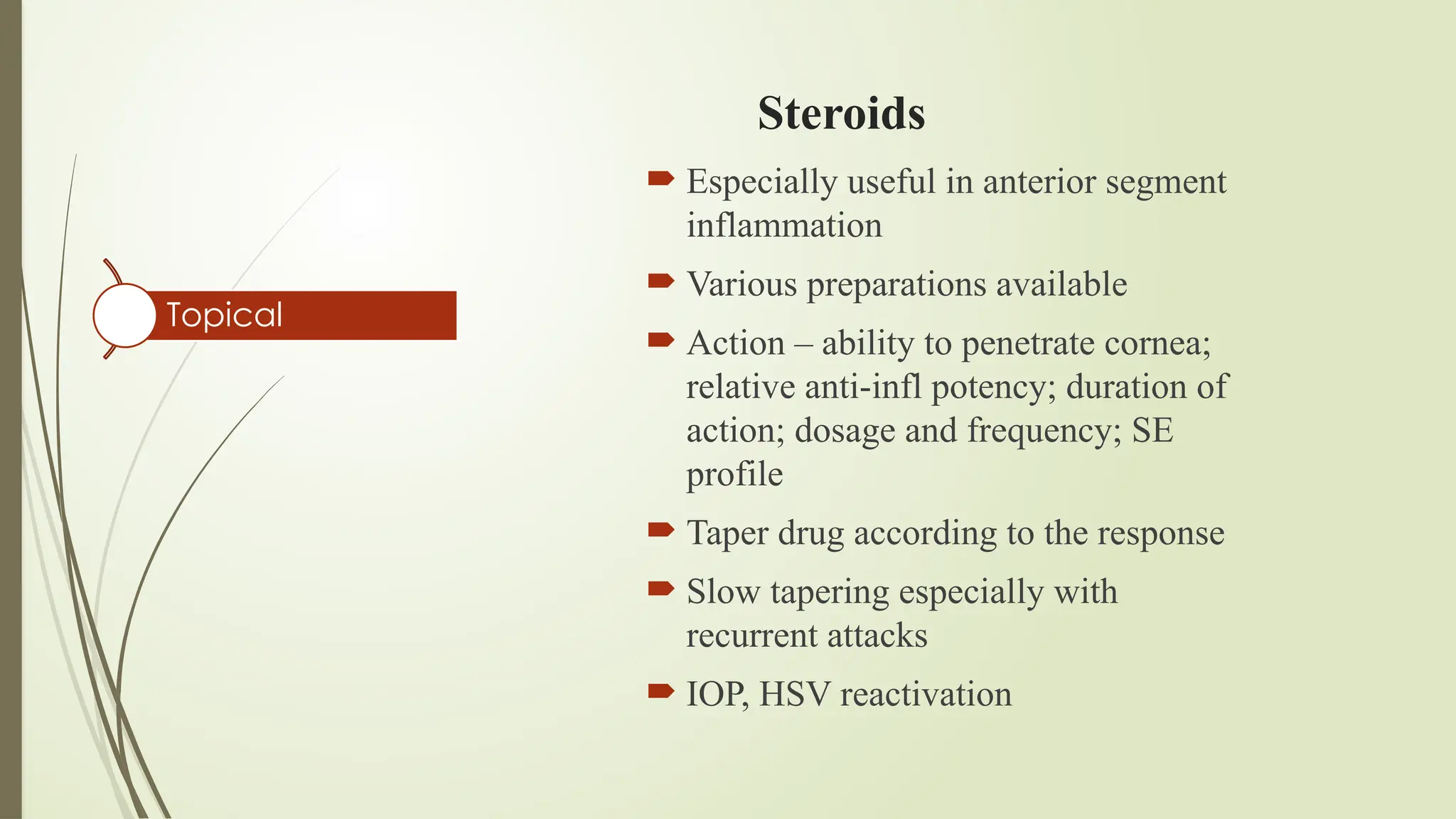 Steroids
 Especially useful in anterior segment
inflammation
 Various preparations available
 Action – ability to penetrate cornea;
relative anti-infl potency; duration of
action; dosage and frequency; SE
profile
 Taper drug according to the response
 Slow tapering especially with
recurrent attacks
 IOP, HSV reactivation
Topical
 