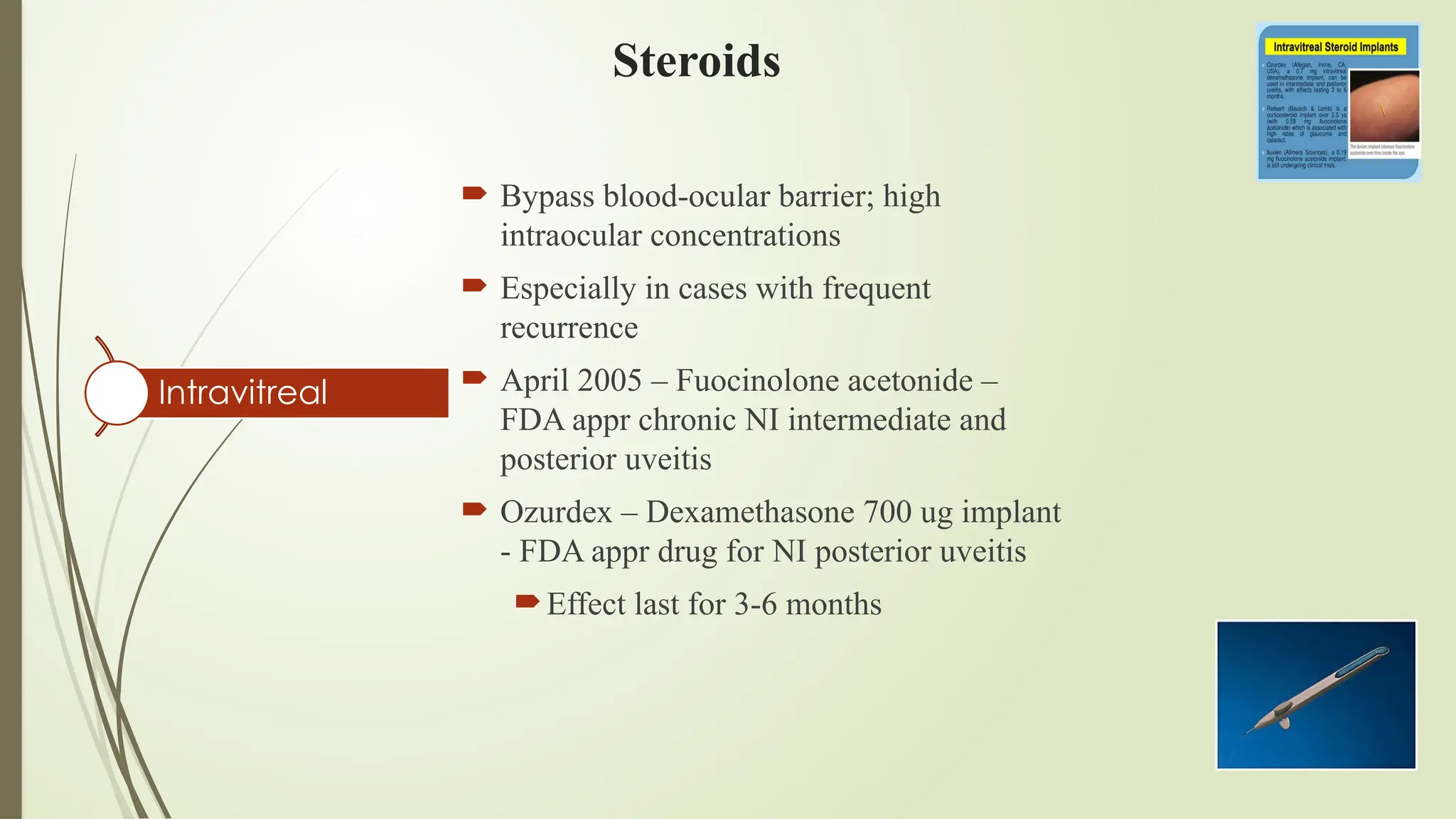 Steroids
Intravitreal
 Bypass blood-ocular barrier; high
intraocular concentrations
 Especially in cases with frequent
recurrence
 April 2005 – Fuocinolone acetonide –
FDA appr chronic NI intermediate and
posterior uveitis
 Ozurdex – Dexamethasone 700 ug implant
- FDA appr drug for NI posterior uveitis
Effect last for 3-6 months
 
