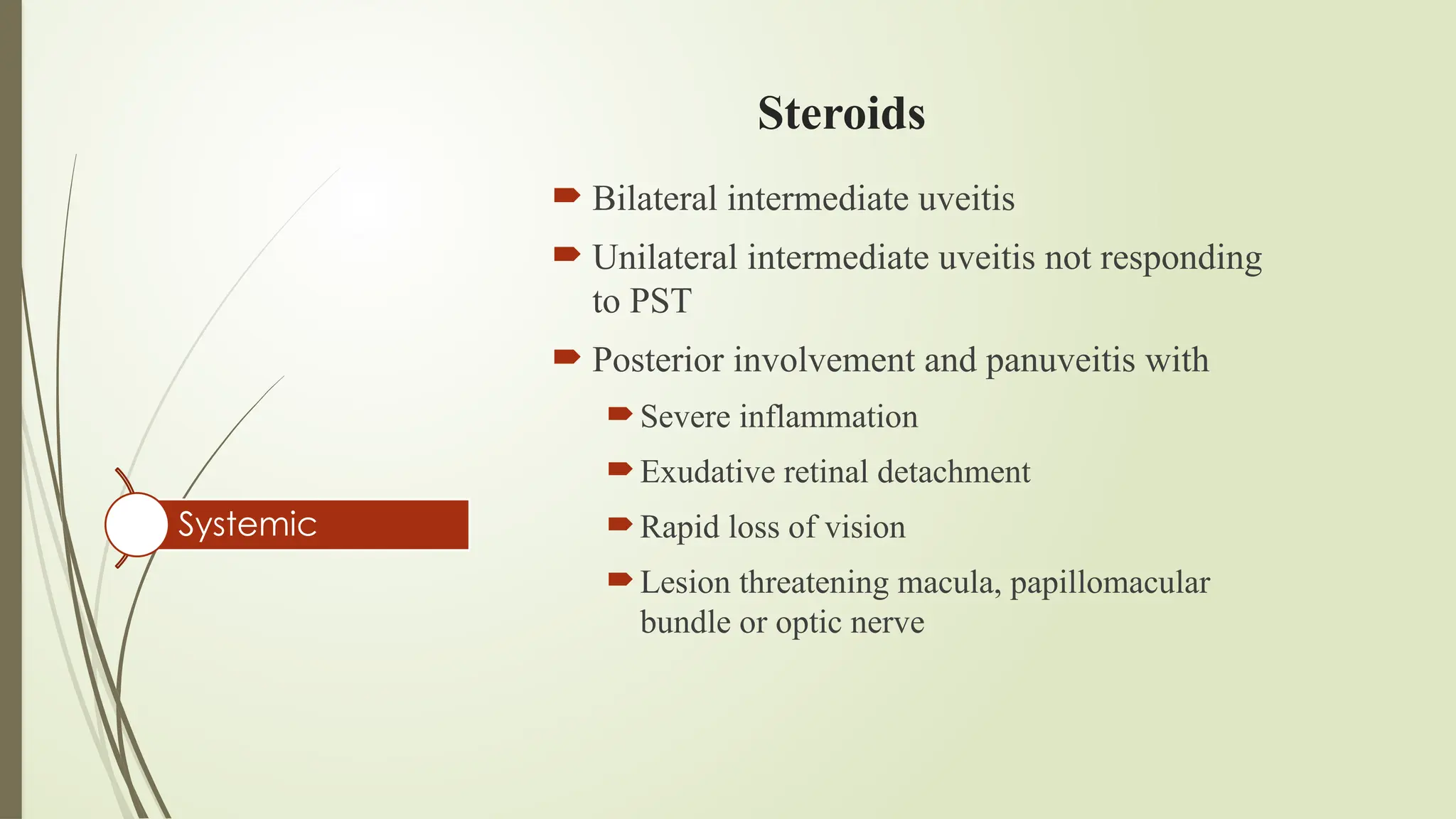 Steroids
 Bilateral intermediate uveitis
 Unilateral intermediate uveitis not responding
to PST
 Posterior involvement and panuveitis with
Severe inflammation
Exudative retinal detachment
Rapid loss of vision
Lesion threatening macula, papillomacular
bundle or optic nerve
Systemic
 