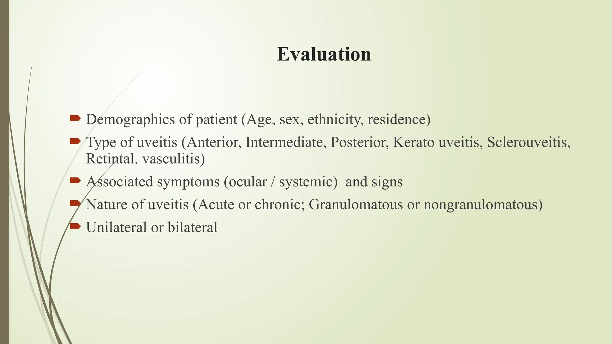Evaluation
 Demographics of patient (Age, sex, ethnicity, residence)
 Type of uveitis (Anterior, Intermediate, Posterior, Kerato uveitis, Sclerouveitis,
Retintal. vasculitis)
 Associated symptoms (ocular / systemic) and signs
 Nature of uveitis (Acute or chronic; Granulomatous or nongranulomatous)
 Unilateral or bilateral
 