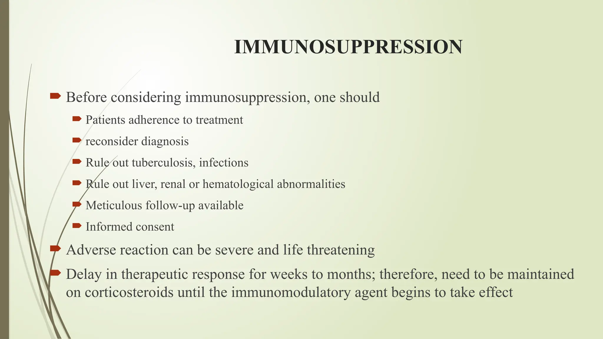 IMMUNOSUPPRESSION
 Before considering immunosuppression, one should
 Patients adherence to treatment
 reconsider diagnosis
 Rule out tuberculosis, infections
 Rule out liver, renal or hematological abnormalities
 Meticulous follow-up available
 Informed consent
 Adverse reaction can be severe and life threatening
 Delay in therapeutic response for weeks to months; therefore, need to be maintained
on corticosteroids until the immunomodulatory agent begins to take effect
 