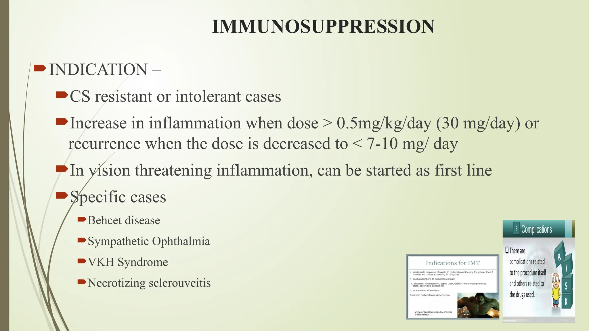 IMMUNOSUPPRESSION
INDICATION –
CS resistant or intolerant cases
Increase in inflammation when dose > 0.5mg/kg/day (30 mg/day) or
recurrence when the dose is decreased to < 7-10 mg/ day
In vision threatening inflammation, can be started as first line
Specific cases
Behcet disease
Sympathetic Ophthalmia
VKH Syndrome
Necrotizing sclerouveitis
 