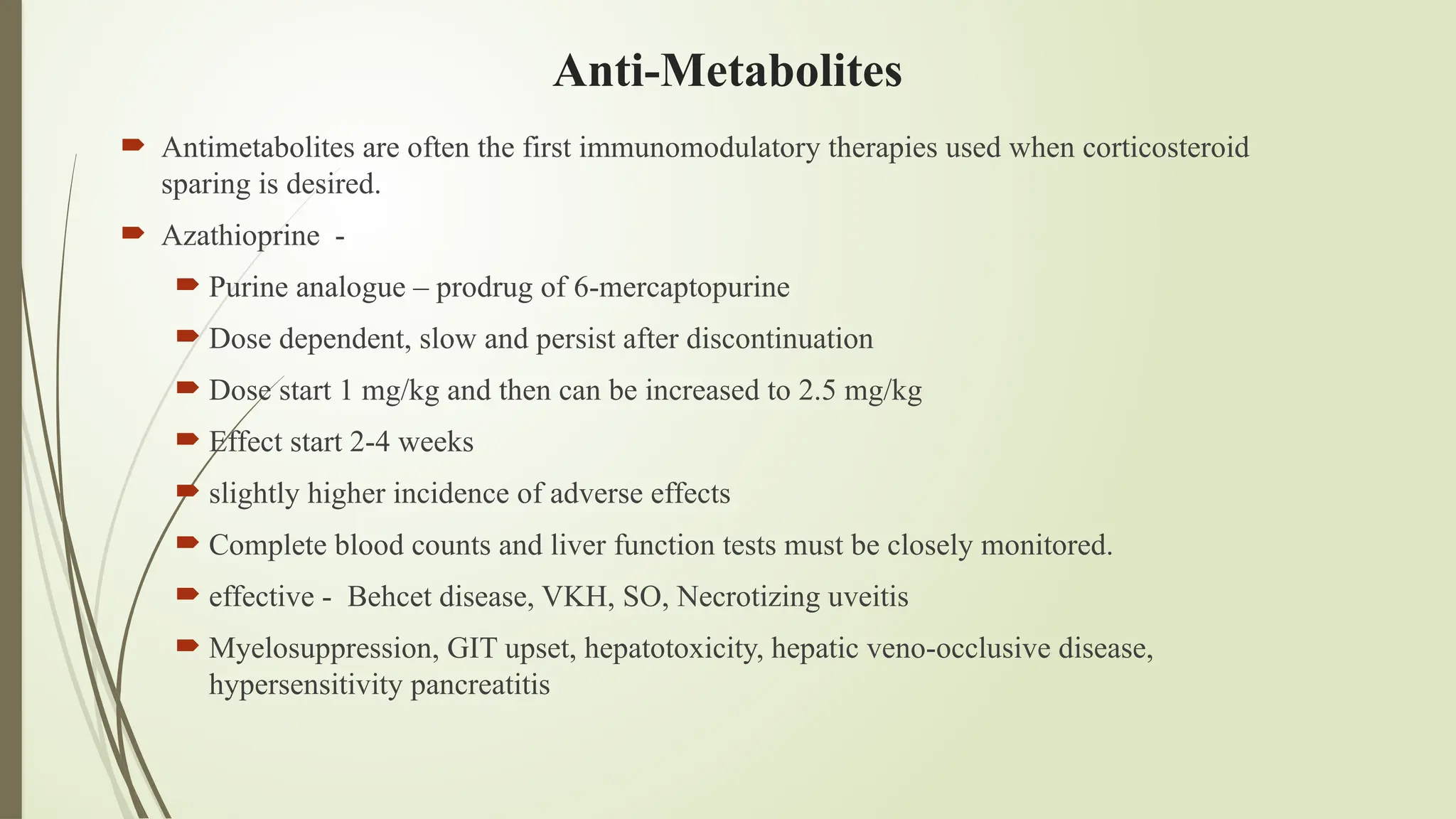 Anti-Metabolites
 Antimetabolites are often the first immunomodulatory therapies used when corticosteroid
sparing is desired.
 Azathioprine -
 Purine analogue – prodrug of 6-mercaptopurine
 Dose dependent, slow and persist after discontinuation
 Dose start 1 mg/kg and then can be increased to 2.5 mg/kg
 Effect start 2-4 weeks
 slightly higher incidence of adverse effects
 Complete blood counts and liver function tests must be closely monitored.
 effective - Behcet disease, VKH, SO, Necrotizing uveitis
 Myelosuppression, GIT upset, hepatotoxicity, hepatic veno-occlusive disease,
hypersensitivity pancreatitis
 