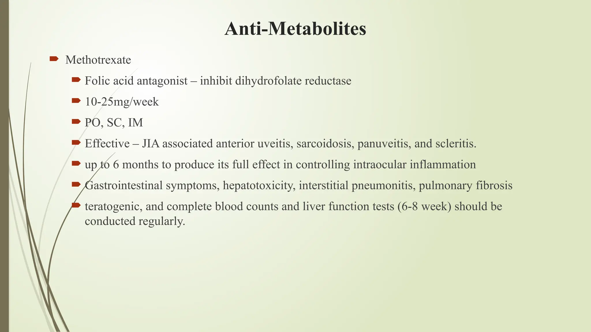 Anti-Metabolites
 Methotrexate
 Folic acid antagonist – inhibit dihydrofolate reductase
 10-25mg/week
 PO, SC, IM
 Effective – JIA associated anterior uveitis, sarcoidosis, panuveitis, and scleritis.
 up to 6 months to produce its full effect in controlling intraocular inflammation
 Gastrointestinal symptoms, hepatotoxicity, interstitial pneumonitis, pulmonary fibrosis
 teratogenic, and complete blood counts and liver function tests (6-8 week) should be
conducted regularly.
 