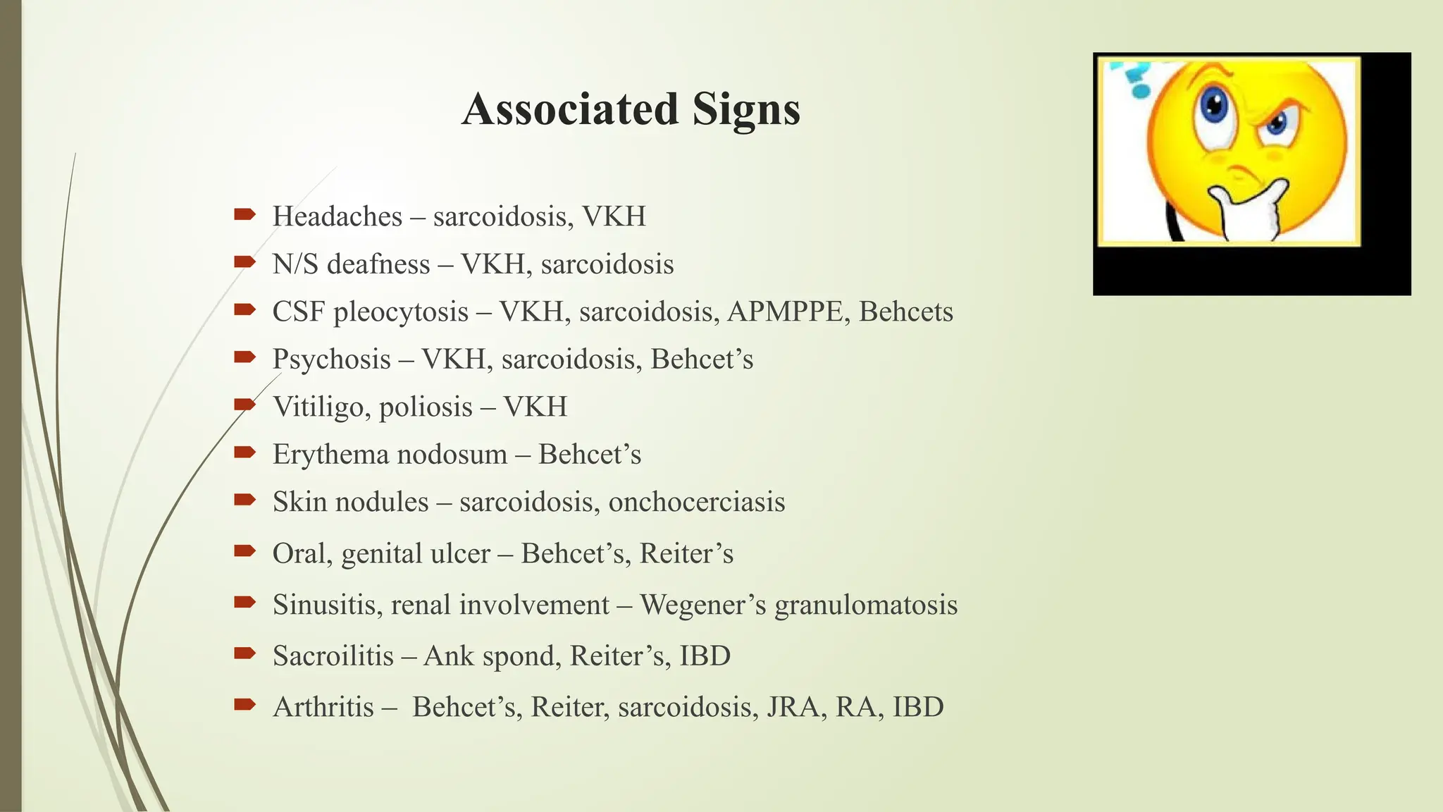 Associated Signs
 Headaches – sarcoidosis, VKH
 N/S deafness – VKH, sarcoidosis
 CSF pleocytosis – VKH, sarcoidosis, APMPPE, Behcets
 Psychosis – VKH, sarcoidosis, Behcet’s
 Vitiligo, poliosis – VKH
 Erythema nodosum – Behcet’s
 Skin nodules – sarcoidosis, onchocerciasis
 Oral, genital ulcer – Behcet’s, Reiter’s
 Sinusitis, renal involvement – Wegener’s granulomatosis
 Sacroilitis – Ank spond, Reiter’s, IBD
 Arthritis – Behcet’s, Reiter, sarcoidosis, JRA, RA, IBD
 