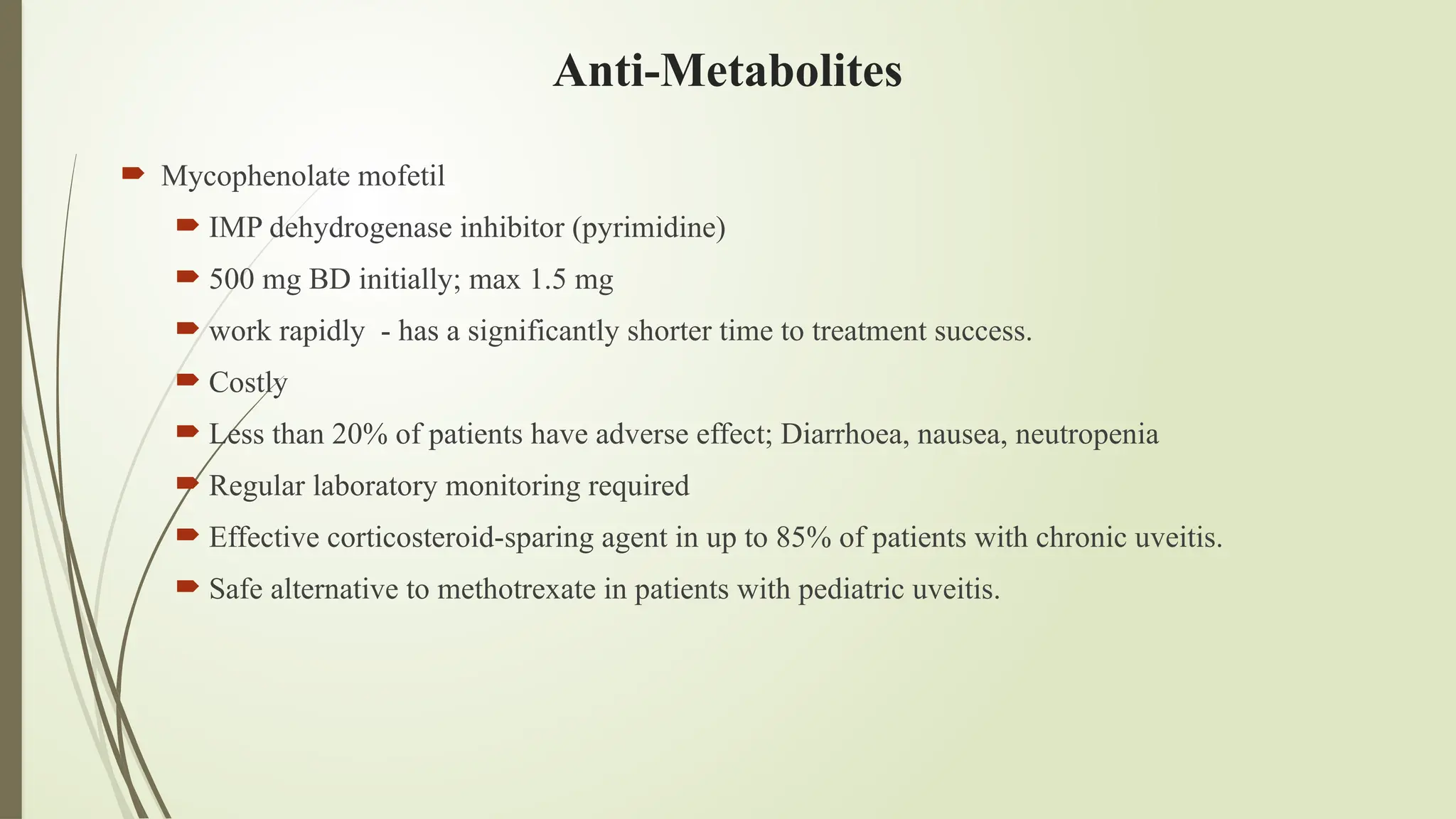 Anti-Metabolites
 Mycophenolate mofetil
 IMP dehydrogenase inhibitor (pyrimidine)
 500 mg BD initially; max 1.5 mg
 work rapidly - has a significantly shorter time to treatment success.
 Costly
 Less than 20% of patients have adverse effect; Diarrhoea, nausea, neutropenia
 Regular laboratory monitoring required
 Effective corticosteroid-sparing agent in up to 85% of patients with chronic uveitis.
 Safe alternative to methotrexate in patients with pediatric uveitis.
 