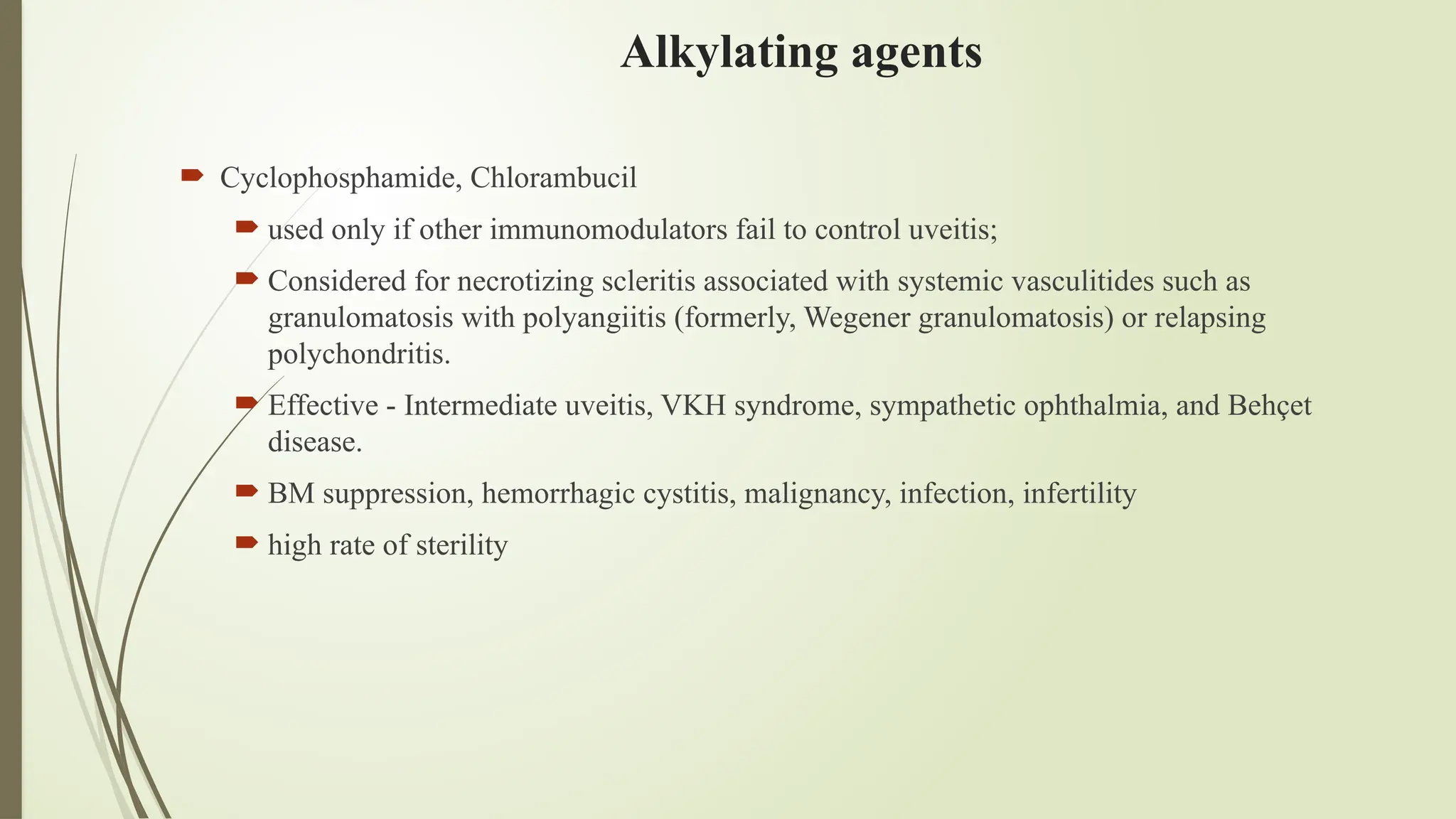 Alkylating agents
 Cyclophosphamide, Chlorambucil
 used only if other immunomodulators fail to control uveitis;
 Considered for necrotizing scleritis associated with systemic vasculitides such as
granulomatosis with polyangiitis (formerly, Wegener granulomatosis) or relapsing
polychondritis.
 Effective - Intermediate uveitis, VKH syndrome, sympathetic ophthalmia, and Behçet
disease.
 BM suppression, hemorrhagic cystitis, malignancy, infection, infertility
 high rate of sterility
 