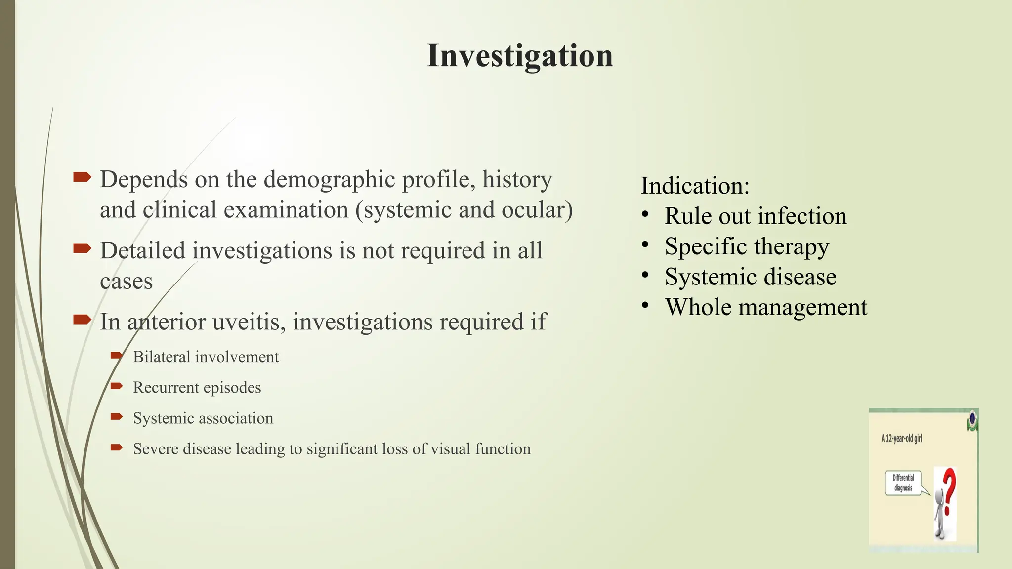 Investigation
 Depends on the demographic profile, history
and clinical examination (systemic and ocular)
 Detailed investigations is not required in all
cases
 In anterior uveitis, investigations required if
 Bilateral involvement
 Recurrent episodes
 Systemic association
 Severe disease leading to significant loss of visual function
Indication:
• Rule out infection
• Specific therapy
• Systemic disease
• Whole management
 