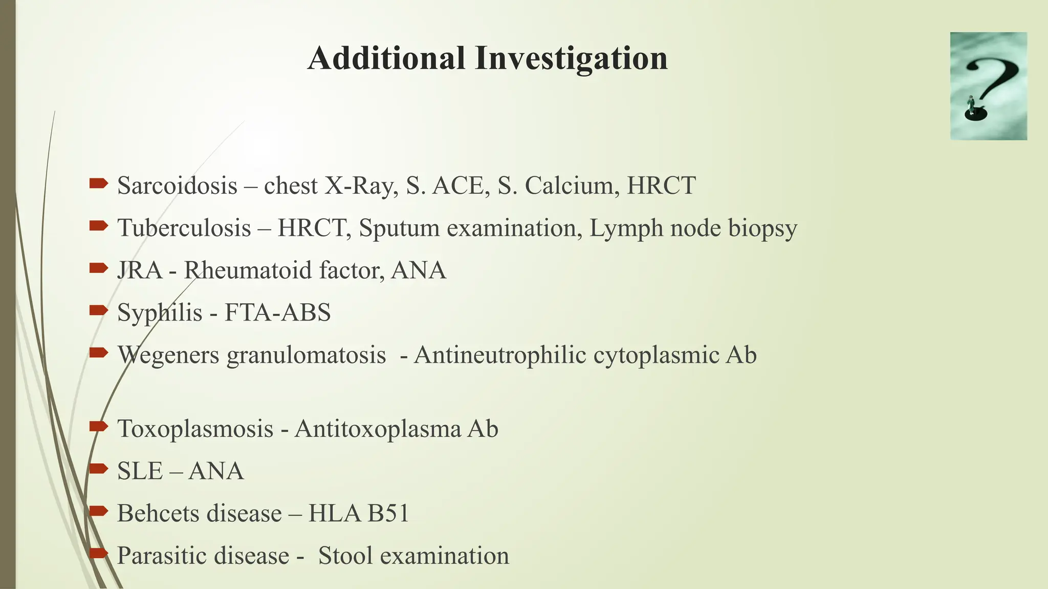 Additional Investigation
 Sarcoidosis – chest X-Ray, S. ACE, S. Calcium, HRCT
 Tuberculosis – HRCT, Sputum examination, Lymph node biopsy
 JRA - Rheumatoid factor, ANA
 Syphilis - FTA-ABS
 Wegeners granulomatosis - Antineutrophilic cytoplasmic Ab
 Toxoplasmosis - Antitoxoplasma Ab
 SLE – ANA
 Behcets disease – HLA B51
 Parasitic disease - Stool examination
 