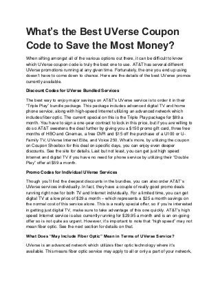 What’s the Best UVerse Coupon
Code to Save the Most Money?
When sifting amongst all of the various options out there, it can be difficult to know
which UVerse coupon code is truly the best one to use. AT&T has several different
UVerse promotions running at any given time. Fortunately, the one you end up using
doesn’t have to come down to chance. Here are the details of the best UVerse promos
currently available.

Discount Codes for UVerse Bundled Services

The best way to enjoy major savings on AT&T’s UVerse service is to order it in their
“Triple Play” bundle package. This package includes advanced digital TV and home
phone service, along with high-speed Internet utilizing an advanced network which
includes fiber optic. The current special on this is the Triple Play package for $89 a
month. You have to sign a one-year contract to lock in this price, but if you are willing to
do so AT&T sweetens the deal further by giving you a $150 promo gift card, three free
months of HBO and Cinemax, a free DVR and $15 off the purchase of a U100 or U-
Family TV, UVerse Internet Elite, and Voice 250. What’s more, by utilizing the coupon
on Coupon Shoebox for this deal on specific days, you can enjoy even deeper
discounts. See the site for details. Last but not least, you can get just high speed
Internet and digital TV if you have no need for phone service by utilizing their “Double
Play” offer at $59 a month.

Promo Codes for Individual UVerse Services

Though you’ll find the deepest discounts in the bundles, you can also order AT&T’s
UVerse services individually. In fact, they have a couple of really good promo deals
running right now for both TV and Internet individually. For a limited time, you can get
digital TV at a low price of $29 a month – which represents a $25 a month savings on
the normal cost of this service alone. This is a really special offer, so if you’re interested
in getting just digital TV, make sure to take advantage of this one quickly. AT&T’s high
speed Internet service is also currently running for $29.95 a month and is an on-going
offer so is not quite as urgent. However, it’s important to note that “high speed” may not
mean fiber optic. See the next section for details on that.

What Does “May Include Fiber Optic” Mean in Terms of UVerse Service?

UVerse is an advanced network which utilizes fiber optic technology where it’s
available. This means fiber optic service may apply to all or only a part of your network,
 