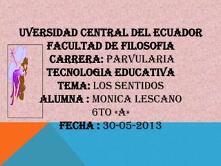 UVERSIDAD CENTRAL DEL ECUADOR
FACULTAD DE FILOSOFIA
CARRERA: PARVULARIA
TECNOLOGIA EDUCATIVA
TEMA: LOS SENTIDOS
ALUMNA : MONICA LESCANO
6TO «A»
FECHA : 30-05-2013
 
