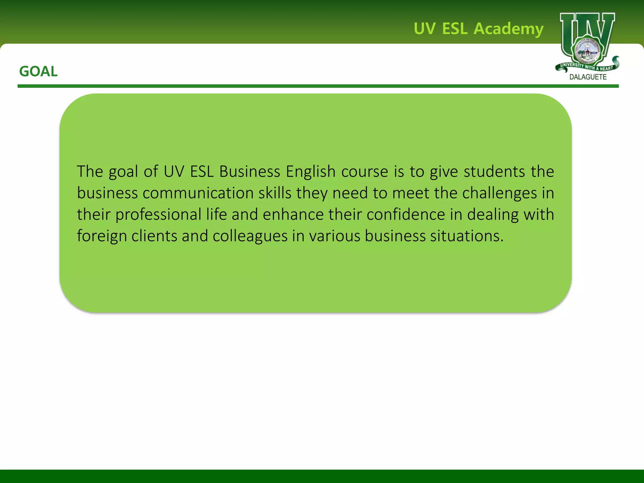 GOAL
UV ESL Academy
The goal of UV ESL Business English course is to give students the
business communication skills they need to meet the challenges in
their professional life and enhance their confidence in dealing with
foreign clients and colleagues in various business situations.
 