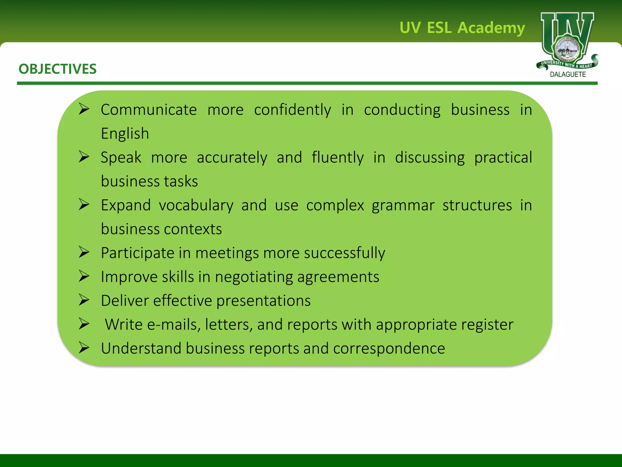 OBJECTIVES
UV ESL Academy
 Communicate more confidently in conducting business in
English
 Speak more accurately and fluently in discussing practical
business tasks
 Expand vocabulary and use complex grammar structures in
business contexts
 Participate in meetings more successfully
 Improve skills in negotiating agreements
 Deliver effective presentations
 Write e-mails, letters, and reports with appropriate register
 Understand business reports and correspondence
 