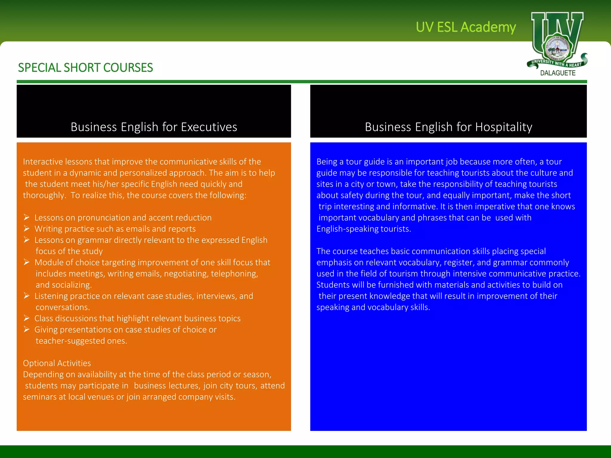 SPECIAL SHORT COURSES
UV ESL Academy
Interactive lessons that improve the communicative skills of the
student in a dynamic and personalized approach. The aim is to help
the student meet his/her specific English need quickly and
thoroughly. To realize this, the course covers the following:
 Lessons on pronunciation and accent reduction
 Writing practice such as emails and reports
 Lessons on grammar directly relevant to the expressed English
focus of the study
 Module of choice targeting improvement of one skill focus that
includes meetings, writing emails, negotiating, telephoning,
and socializing.
 Listening practice on relevant case studies, interviews, and
conversations.
 Class discussions that highlight relevant business topics
 Giving presentations on case studies of choice or
teacher-suggested ones.
Optional Activities
Depending on availability at the time of the class period or season,
students may participate in business lectures, join city tours, attend
seminars at local venues or join arranged company visits.
Being a tour guide is an important job because more often, a tour
guide may be responsible for teaching tourists about the culture and
sites in a city or town, take the responsibility of teaching tourists
about safety during the tour, and equally important, make the short
trip interesting and informative. It is then imperative that one knows
important vocabulary and phrases that can be used with
English-speaking tourists.
The course teaches basic communication skills placing special
emphasis on relevant vocabulary, register, and grammar commonly
used in the field of tourism through intensive communicative practice.
Students will be furnished with materials and activities to build on
their present knowledge that will result in improvement of their
speaking and vocabulary skills.
Business English for Executives Business English for Hospitality
 