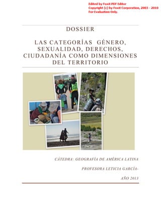 DOSSIER
LAS CATEGORÍAS GÉNERO,
SEXUALIDAD, DERECHOS,
CIUDADANÍA COMO DIMENSIONES
DEL TERRITORIO
CÁTEDRA: GEOGRAFÍA DE AMÉRICA LATINA
PROFESORA LETICIA GARCÍA-
AÑO 2013
 