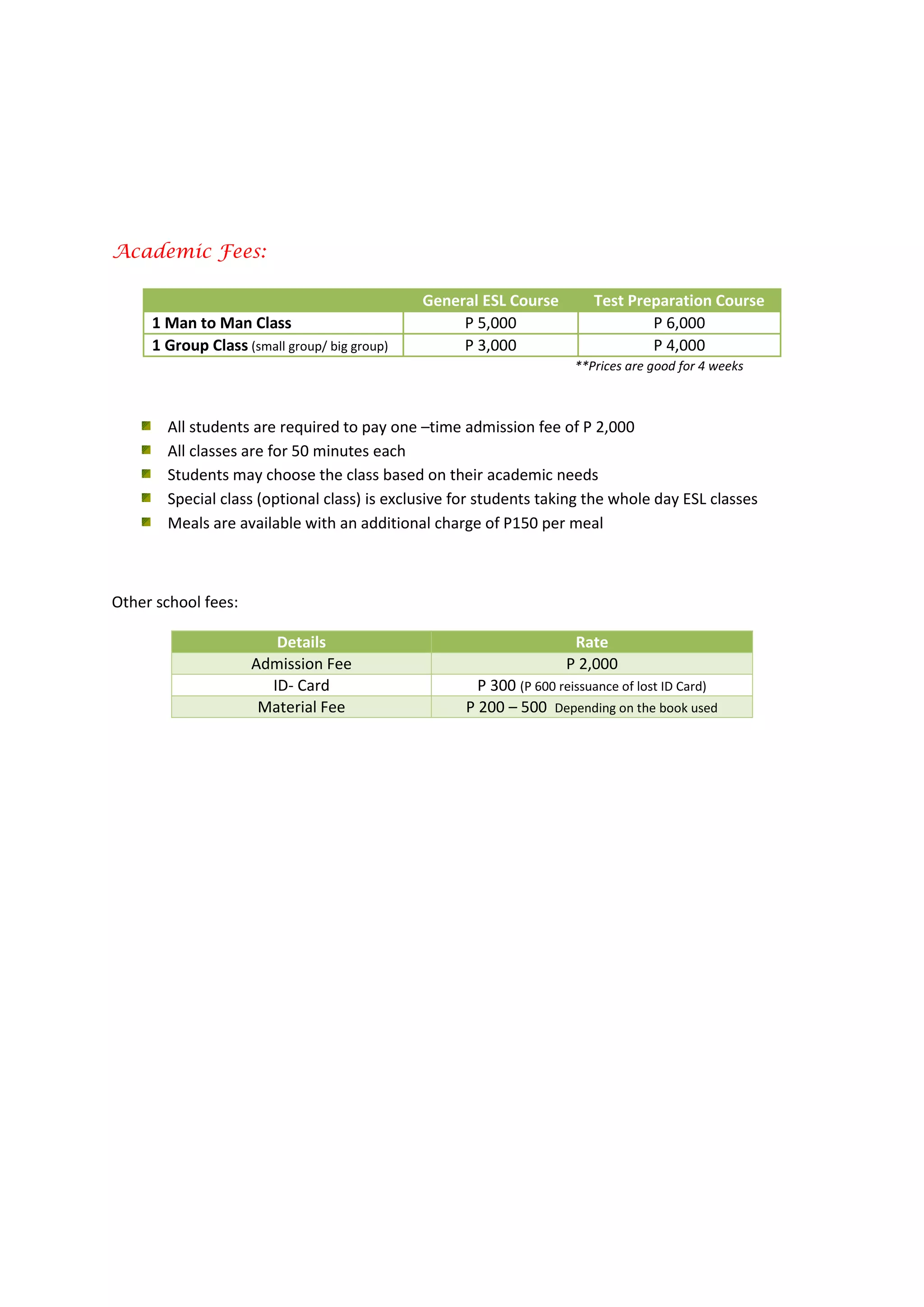 Academic Fees:
**Prices are good for 4 weeks
All students are required to pay one –time admission fee of P 2,000
All classes are for 50 minutes each
Students may choose the class based on their academic needs
Special class (optional class) is exclusive for students taking the whole day ESL classes
Meals are available with an additional charge of P150 per meal
Other school fees:
Details Rate
Admission Fee P 2,000
ID- Card P 300 (P 600 reissuance of lost ID Card)
Material Fee P 200 – 500 Depending on the book used
General ESL Course Test Preparation Course
1 Man to Man Class P 5,000 P 6,000
1 Group Class (small group/ big group) P 3,000 P 4,000
 