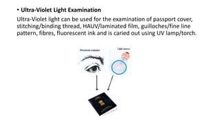 • Ultra-Violet Light Examination
Ultra-Violet light can be used for the examination of passport cover,
stitching/binding thread, HAUV/laminated film, guilloches/fine line
pattern, fibres, fluorescent ink and is caried out using UV lamp/torch.
 