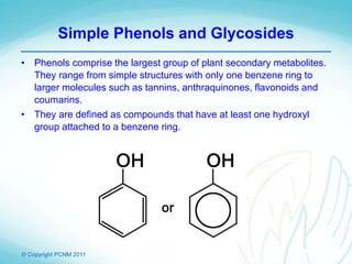 © Copyright PCNM 2011
Simple Phenols and Glycosides
• Phenols comprise the largest group of plant secondary metabolites.
They range from simple structures with only one benzene ring to
larger molecules such as tannins, anthraquinones, flavonoids and
coumarins.
• They are defined as compounds that have at least one hydroxyl
group attached to a benzene ring.
 