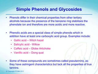 © Copyright PCNM 2011
Simple Phenols and Glycosides
• Phenols differ in their chemical properties from other tertiary
alcohols because the presence of the benzene ring stabilises the
phenolate ion and therefore are more acidic and more reactive.
• Phenolic acids are a special class of simple phenols which in
addition have at least one carboxylic acid group. Examples include:
• Gallic acid – Witch hazel
• Salicylic acid - Willow
• Caffeic acid – Globe Artichoke
• Vanillic acid – Dong quai
• Some of these compounds are sometimes called pseutannins, as
they have astringent characteristics but lack all the properties of true
tannins.
 
