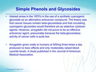 © Copyright PCNM 2011
Simple Phenols and Glycosides
• Interest arose in the 1970’s in the use of a synthetic cyanogenic
glycoside as an alternative anticancer compound. The theory was
that cancer tissues contain beta-glucosidase and that circulating
cyanogenic glycosides would therefore act as selective cytotoxic
agents. However, amygdalin did not prove to be an effective
anticancer agent, presumably because the beta-glucosidase
activity of cancer cells is quite low.
• Amygdalin given orally to humans at 500mg three times a day
produced no toxic effects and only moderately raised blood
cyanide levels. A study published in the Journal of American
Medical Association.
 