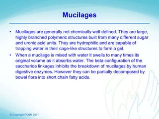 © Copyright PCNM 2011
Mucilages
• Mucilages are generally not chemically well defined. They are large,
highly branched polymeric structures built from many different sugar
and uronic acid units. They are hydrophilic and are capable of
trapping water in their cage-like structures to form a gel.
• When a mucilage is mixed with water it swells to many times its
original volume as it absorbs water. The beta configuration of the
saccharide linkages inhibits the breakdown of mucilages by human
digestive enzymes. However they can be partially decomposed by
bowel flora into short chain fatty acids.
 