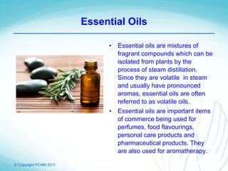 © Copyright PCNM 2011
Essential Oils
• Essential oils are mixtures of
fragrant compounds which can be
isolated from plants by the
process of steam distillation.
Since they are volatile in steam
and usually have pronounced
aromas, essential oils are often
referred to as volatile oils.
• Essential oils are important items
of commerce being used for
perfumes, food flavourings,
personal care products and
pharmaceutical products. They
are also used for aromatherapy.
 