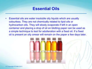 © Copyright PCNM 2011
Essential Oils
• Essential oils are water insoluble oily liquids which are usually
colourless. They are not chemically related to lipid oils or
hydrocarbon oils. They will slowly evaporate if left in an open
container and placing a drop of oil on blotting paper can be used as
a simple technique to test for adulteration with a fixed oil. If a fixed
oil is present an oily smear will remain on the paper a few days later.
 