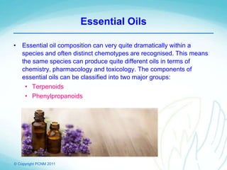 © Copyright PCNM 2011
Essential Oils
• Essential oil composition can very quite dramatically within a
species and often distinct chemotypes are recognised. This means
the same species can produce quite different oils in terms of
chemistry, pharmacology and toxicology. The components of
essential oils can be classified into two major groups:
• Terpenoids
• Phenylpropanoids
 