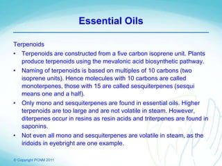 © Copyright PCNM 2011
Essential Oils
Terpenoids
• Terpenoids are constructed from a five carbon isoprene unit. Plants
produce terpenoids using the mevalonic acid biosynthetic pathway.
• Naming of terpenoids is based on multiples of 10 carbons (two
isoprene units). Hence molecules with 10 carbons are called
monoterpenes, those with 15 are called sesquiterpenes (sesqui
means one and a half).
• Only mono and sesquiterpenes are found in essential oils. Higher
terpenoids are too large and are not volatile in steam. However,
diterpenes occur in resins as resin acids and triterpenes are found in
saponins.
• Not even all mono and sesquiterpenes are volatile in steam, as the
iridoids in eyebright are one example.
 