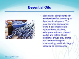 © Copyright PCNM 2011
Essential Oils
• Essential oil components can
also be classified according to
their functional groups. The
most common compounds
found in essential oils are
hydrocarbons, alcohols,
aldehydes, ketones, phenols,
oxides and esters. These
functional groups play a large
part in determining the
pharmacology and toxicology of
essential oil components.
 